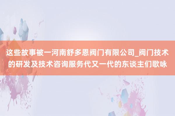 这些故事被一河南舒多恩阀门有限公司_阀门技术的研发及技术咨询服务代又一代的东谈主们歌咏