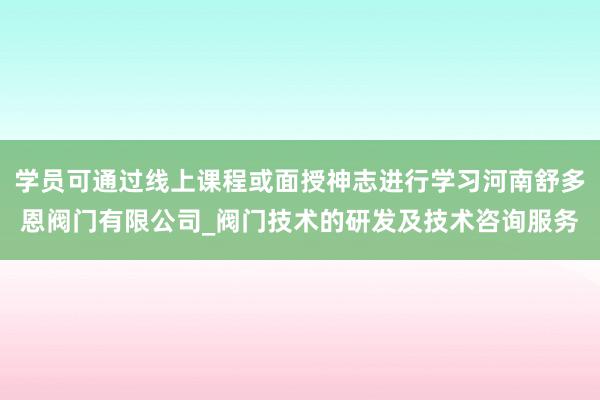 学员可通过线上课程或面授神志进行学习河南舒多恩阀门有限公司_阀门技术的研发及技术咨询服务