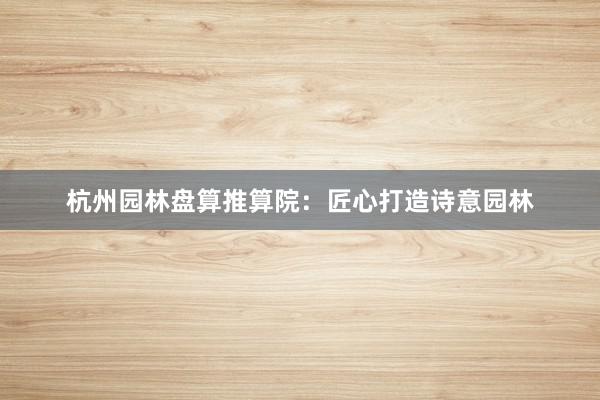 杭州园林盘算推算院：匠心打造诗意园林